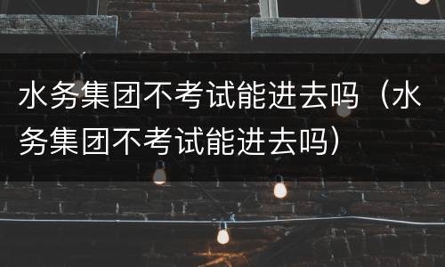水务集团不考试能进去吗（水务集团不考试能进去吗）