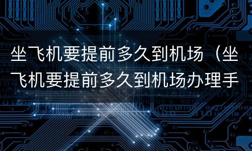 坐飞机要提前多久到机场（坐飞机要提前多久到机场办理手续）