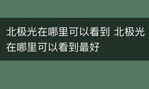 北极光在哪里可以看到 北极光在哪里可以看到最好