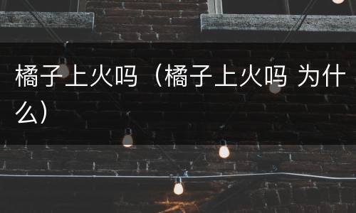橘子上火吗（橘子上火吗 为什么）