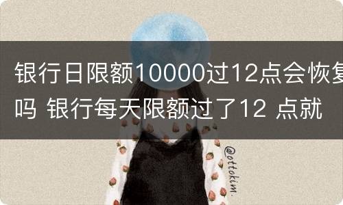 银行日限额10000过12点会恢复吗 银行每天限额过了12 点就恢复吗