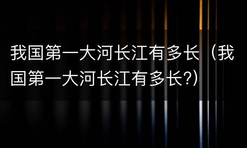 我国第一大河长江有多长（我国第一大河长江有多长?）