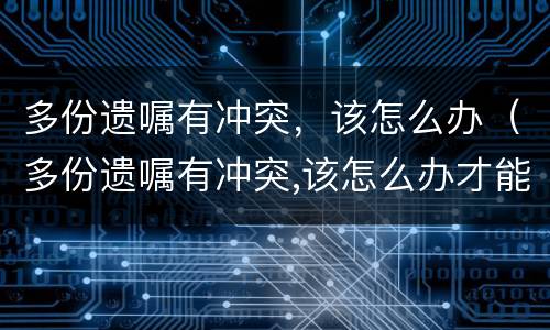 多份遗嘱有冲突，该怎么办（多份遗嘱有冲突,该怎么办才能解决）