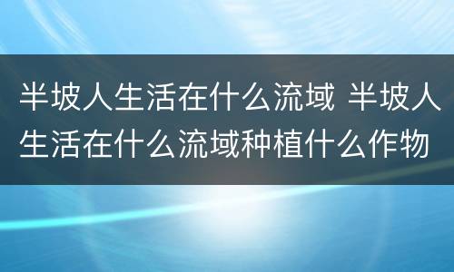 半坡人生活在什么流域 半坡人生活在什么流域种植什么作物