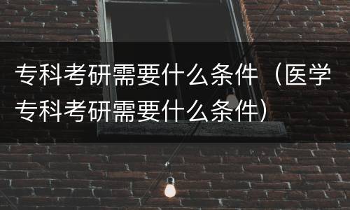 专科考研需要什么条件（医学专科考研需要什么条件）