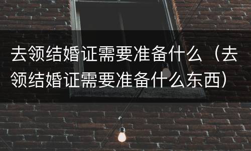 去领结婚证需要准备什么（去领结婚证需要准备什么东西）