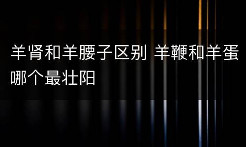 羊肾和羊腰子区别 羊鞭和羊蛋哪个最壮阳 羊肾和羊腰子区别 羊鞭和羊蛋哪个最壮阳