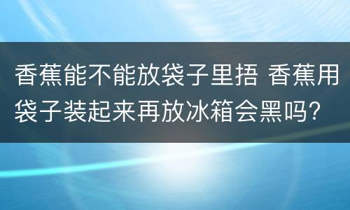 香蕉能不能放袋子里捂 香蕉用袋子装起来再放冰箱会黑吗?