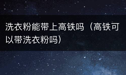 洗衣粉能带上高铁吗（高铁可以带洗衣粉吗）