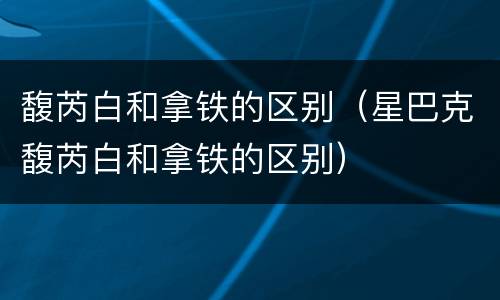馥芮白和拿铁的区别（星巴克馥芮白和拿铁的区别）