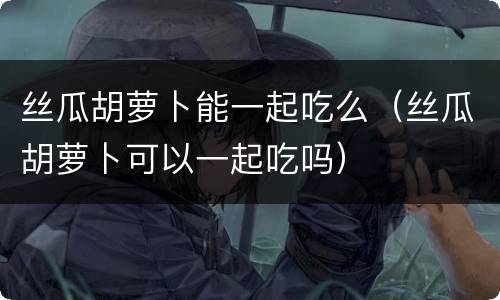 丝瓜胡萝卜能一起吃么（丝瓜胡萝卜可以一起吃吗）