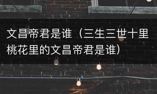 文昌帝君是谁（三生三世十里桃花里的文昌帝君是谁）