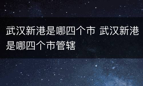 武汉新港是哪四个市 武汉新港是哪四个市管辖