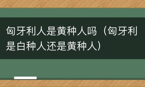 匈牙利人是黄种人吗（匈牙利是白种人还是黄种人）