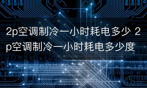 2p空调制冷一小时耗电多少 2p空调制冷一小时耗电多少度