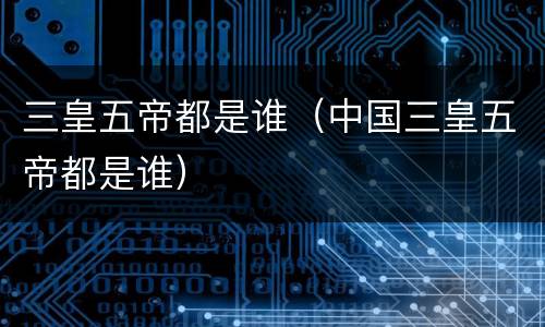 三皇五帝都是谁（中国三皇五帝都是谁）