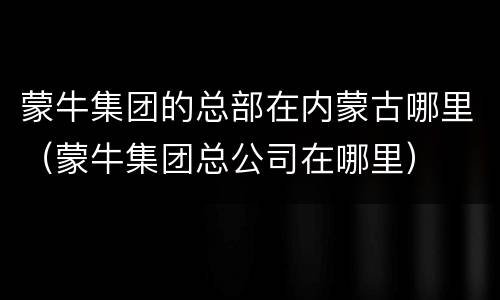 蒙牛集团的总部在内蒙古哪里（蒙牛集团总公司在哪里）