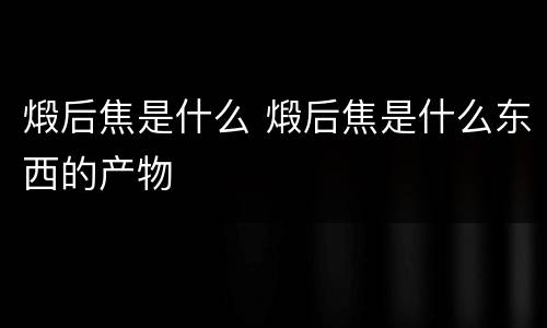 煅后焦是什么 煅后焦是什么东西的产物
