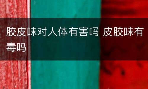 胶皮味对人体有害吗 皮胶味有毒吗