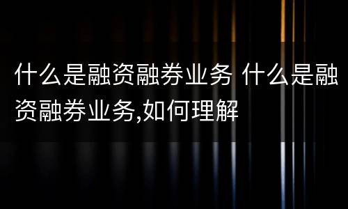 什么是融资融券业务 什么是融资融券业务,如何理解