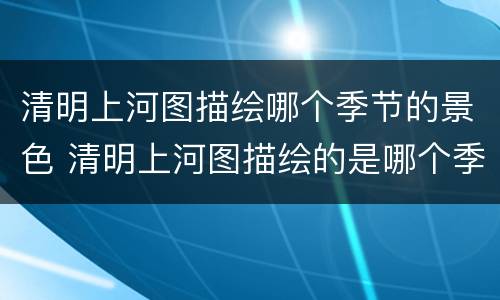 清明上河图描绘哪个季节的景色 清明上河图描绘的是哪个季节的景