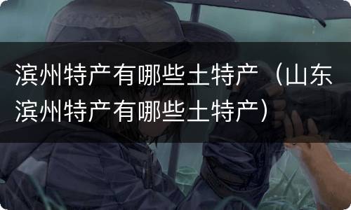滨州特产有哪些土特产（山东滨州特产有哪些土特产）