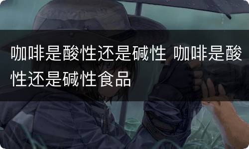 咖啡是酸性还是碱性 咖啡是酸性还是碱性食品