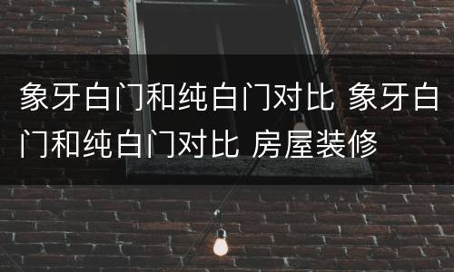 象牙白门和纯白门对比 象牙白门和纯白门对比 房屋装修
