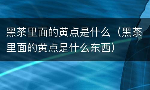 黑茶里面的黄点是什么（黑茶里面的黄点是什么东西）