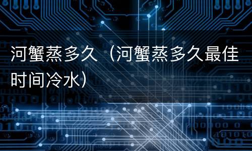 河蟹蒸多久（河蟹蒸多久最佳时间冷水）