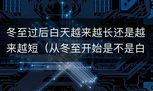 冬至过后白天越来越长还是越来越短（从冬至开始是不是白天越来越长）