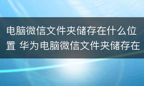 电脑微信文件夹储存在什么位置 华为电脑微信文件夹储存在什么位置