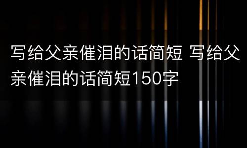 写给父亲催泪的话简短 写给父亲催泪的话简短150字