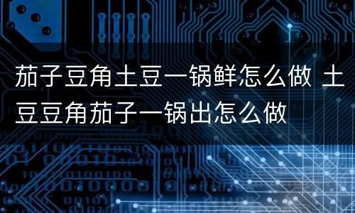 茄子豆角土豆一锅鲜怎么做 土豆豆角茄子一锅出怎么做 茄子豆角土豆一锅鲜怎么做 土豆豆角茄子一锅出怎么做