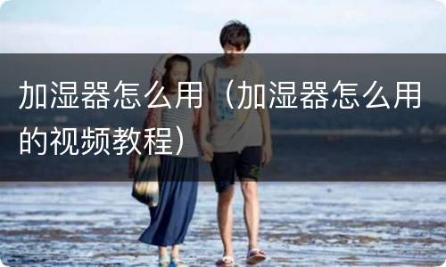 加湿器怎么用（加湿器怎么用的视频教程）