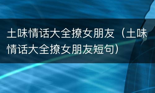 土味情话大全撩女朋友（土味情话大全撩女朋友短句）