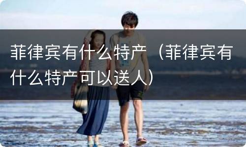 菲律宾有什么特产（菲律宾有什么特产可以送人）