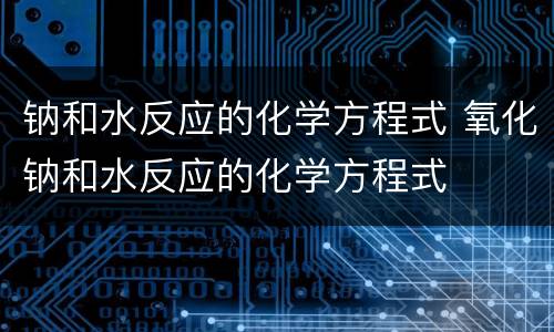 钠和水反应的化学方程式 氧化钠和水反应的化学方程式