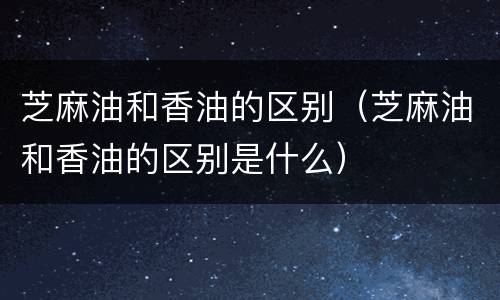 芝麻油和香油的区别（芝麻油和香油的区别是什么）