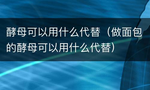 酵母可以用什么代替（做面包的酵母可以用什么代替）