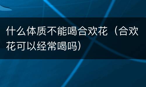 什么体质不能喝合欢花（合欢花可以经常喝吗）