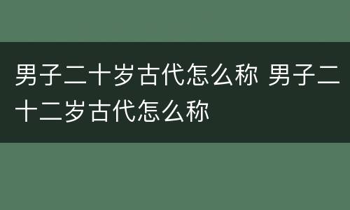 男子二十岁古代怎么称 男子二十二岁古代怎么称