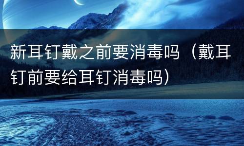 新耳钉戴之前要消毒吗（戴耳钉前要给耳钉消毒吗）