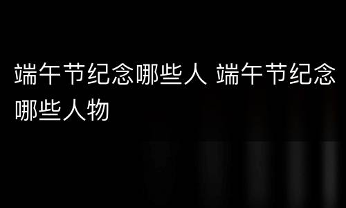 端午节纪念哪些人 端午节纪念哪些人物