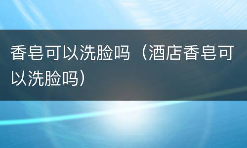 香皂可以洗脸吗（酒店香皂可以洗脸吗）