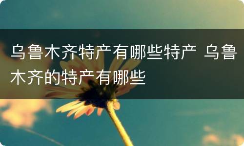乌鲁木齐特产有哪些特产 乌鲁木齐的特产有哪些