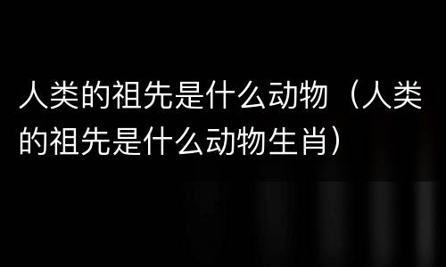 人类的祖先是什么动物（人类的祖先是什么动物生肖）