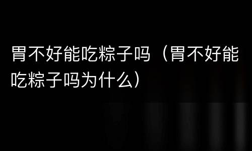 胃不好能吃粽子吗（胃不好能吃粽子吗为什么）