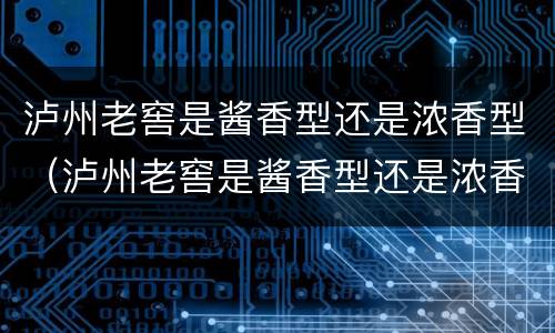 泸州老窖是酱香型还是浓香型（泸州老窖是酱香型还是浓香型老厂原酒多少钱）