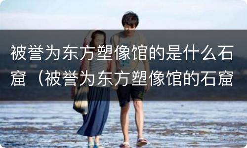 被誉为东方塑像馆的是什么石窟（被誉为东方塑像馆的石窟是哪一个?）